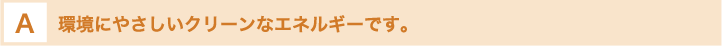 環境にやさしいクリーンなエネルギーです。