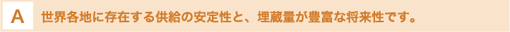 世界各地に存在する供給の安定性と、埋蔵量が豊富な将来性です。