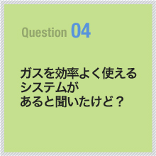 04 ガスを効率よく使えるシステムがあると聞いたけど？
