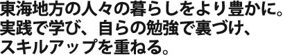 東海地方の人々の暮らしをより豊かに。 実践で学び、自らの勉強で裏づけ、スキルアップを重ねる
