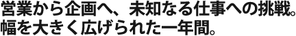 営業から企画へ、未知なる仕事への 挑戦。仕事の幅を大きく広げられた 一年間。