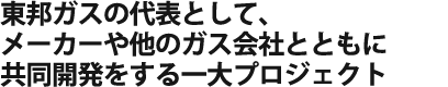 東邦ガスの代表として、メーカーや他のガス会社とともに共同開発をする一大プロジェクトに参加。