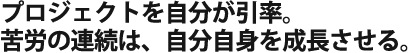 プロジェクトを自分が引率。 苦労の連続は、自分自身を成長させる。