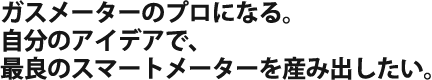 ガスメーターのプロになる。自分のアイデアで、最良のスマートメーターを産み出したい