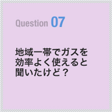 07 地域一帯でガスを効率よく使えると聞いたけど？