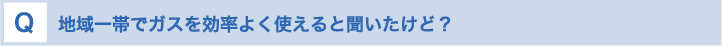 地域一帯でガスを効率よく使えると聞いたけど？