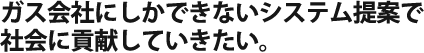 ガス会社にしかできないシステム提案で 社会に貢献していきたい。