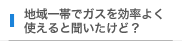地域一帯でガスを効率よく使えると聞いたけど？