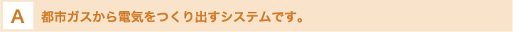 都市ガスから電気をつくり出すシステムです。