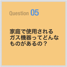 05 家庭で使用されるガス機器ってどんなものがあるの？