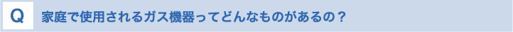 家庭で使用されるガス機器ってどんなものがあるの？