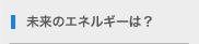 未来のエネルギーは？